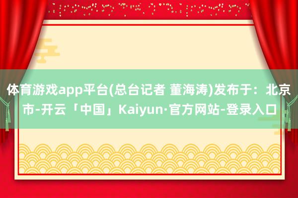 体育游戏app平台(总台记者 董海涛)发布于：北京市-开云「中国」Kaiyun·官方网站-登录入口