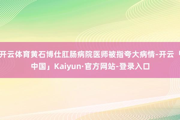开云体育黄石博仕肛肠病院医师被指夸大病情-开云「中国」Kaiyun·官方网站-登录入口