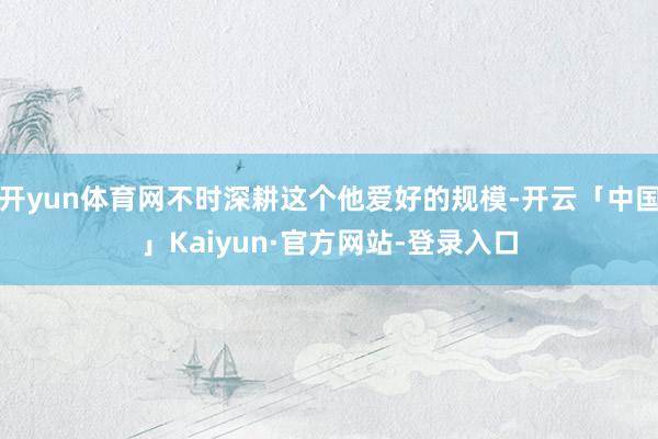 开yun体育网不时深耕这个他爱好的规模-开云「中国」Kaiyun·官方网站-登录入口