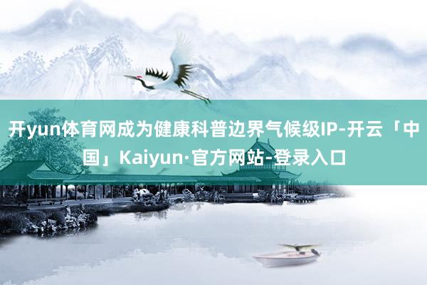 开yun体育网成为健康科普边界气候级IP-开云「中国」Kaiyun·官方网站-登录入口