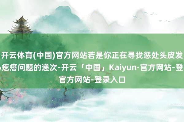开云体育(中国)官方网站若是你正在寻找惩处头皮发痒有小疙瘩问题的递次-开云「中国」Kaiyun·官方网站-登录入口