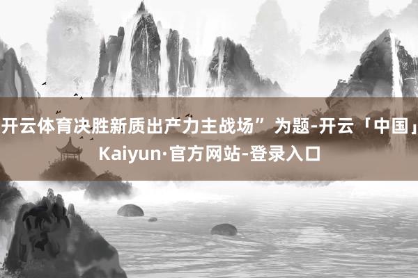 开云体育决胜新质出产力主战场” 为题-开云「中国」Kaiyun·官方网站-登录入口