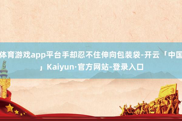 体育游戏app平台手却忍不住伸向包装袋-开云「中国」Kaiyun·官方网站-登录入口