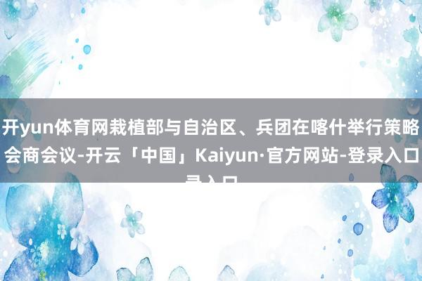 开yun体育网栽植部与自治区、兵团在喀什举行策略会商会议-开云「中国」Kaiyun·官方网站-登录入口