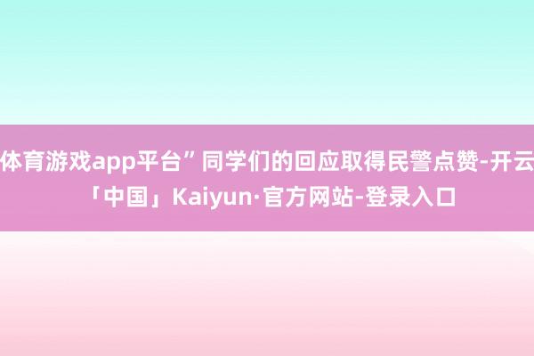 体育游戏app平台”同学们的回应取得民警点赞-开云「中国」Kaiyun·官方网站-登录入口