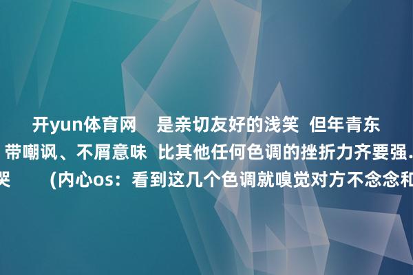 开yun体育网    是亲切友好的浅笑  但年青东说念主却暗示这个笑容  带嘲讽、不屑意味  比其他任何色调的挫折力齐要强……  捂脸笑哭和笑哭        (内心os：看到这几个色调就嗅觉对方不念念和我聊下去）  这两个色调一度成为  寰球最爱用的色调标识  但却是某些东说念主眼中的话题闭幕者  让东说念主分不清到底  是笑到哽噎依然窘态哄笑    如今  绪论技能的发展冲破时空截止  使相隔