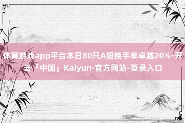 体育游戏app平台本日80只A股换手率卓越20%-开云「中国」Kaiyun·官方网站-登录入口