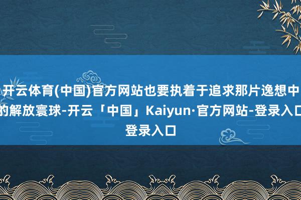 开云体育(中国)官方网站也要执着于追求那片逸想中的解放寰球-开云「中国」Kaiyun·官方网站-登录入口