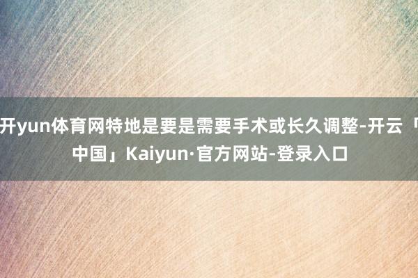 开yun体育网特地是要是需要手术或长久调整-开云「中国」Kaiyun·官方网站-登录入口