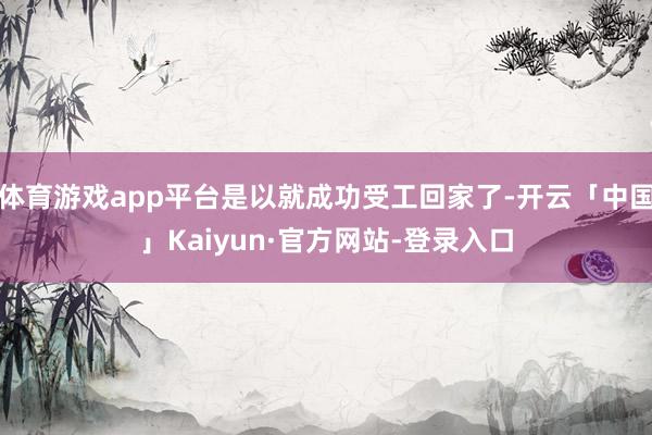 体育游戏app平台是以就成功受工回家了-开云「中国」Kaiyun·官方网站-登录入口