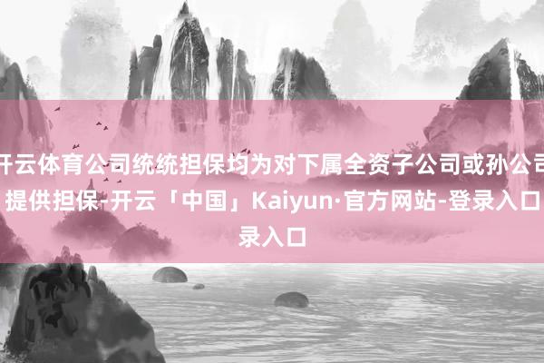 开云体育公司统统担保均为对下属全资子公司或孙公司提供担保-开云「中国」Kaiyun·官方网站-登录入口