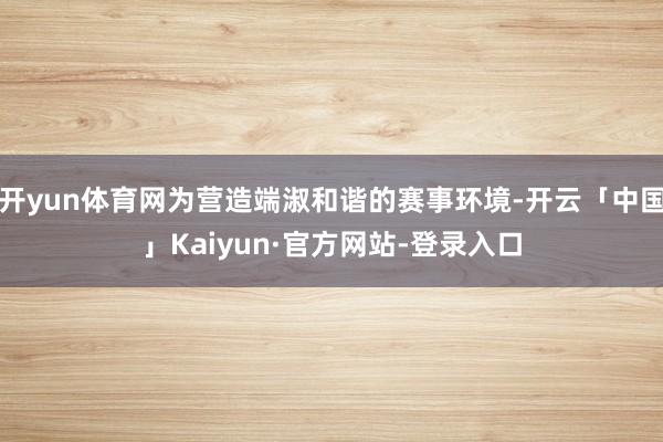 开yun体育网为营造端淑和谐的赛事环境-开云「中国」Kaiyun·官方网站-登录入口