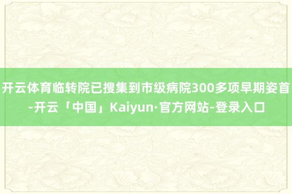 开云体育临转院已搜集到市级病院300多项早期姿首-开云「中国」Kaiyun·官方网站-登录入口