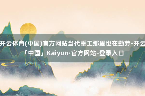 开云体育(中国)官方网站当代重工那里也在勤劳-开云「中国」Kaiyun·官方网站-登录入口