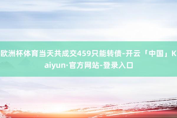 欧洲杯体育当天共成交459只能转债-开云「中国」Kaiyun·官方网站-登录入口