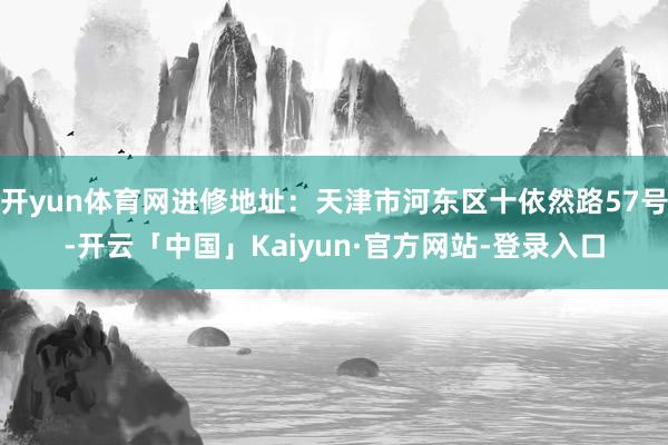 开yun体育网进修地址：天津市河东区十依然路57号-开云「中国」Kaiyun·官方网站-登录入口
