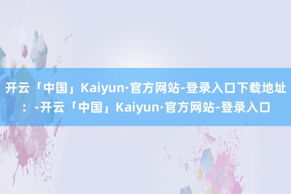 开云「中国」Kaiyun·官方网站-登录入口下载地址：-开云「中国」Kaiyun·官方网站-登录入口