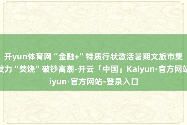 开yun体育网“金融+”特质行状激活暑期文旅市集 多重优惠发力“焚烧”破钞高潮-开云「中国」Kaiyun·官方网站-登录入口