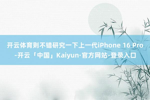 开云体育则不错研究一下上一代iPhone 16 Pro-开云「中国」Kaiyun·官方网站-登录入口