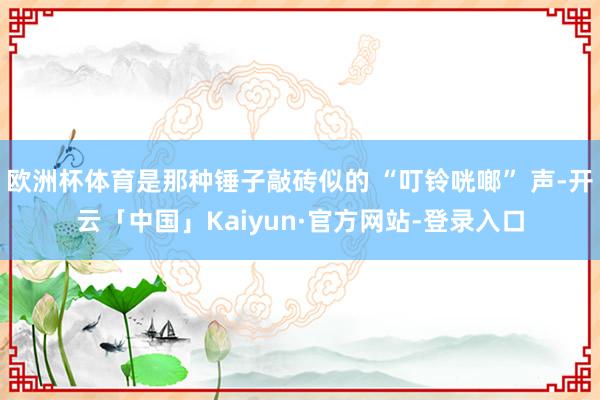 欧洲杯体育是那种锤子敲砖似的 “叮铃咣啷” 声-开云「中国」Kaiyun·官方网站-登录入口