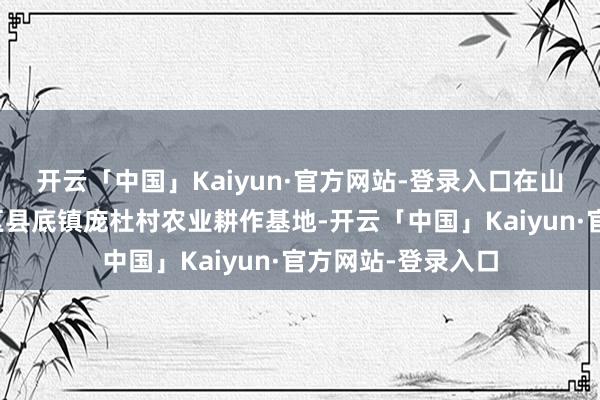 开云「中国」Kaiyun·官方网站-登录入口在山西省临汾市尧皆区县底镇庞杜村农业耕作基地-开云「中国」Kaiyun·官方网站-登录入口