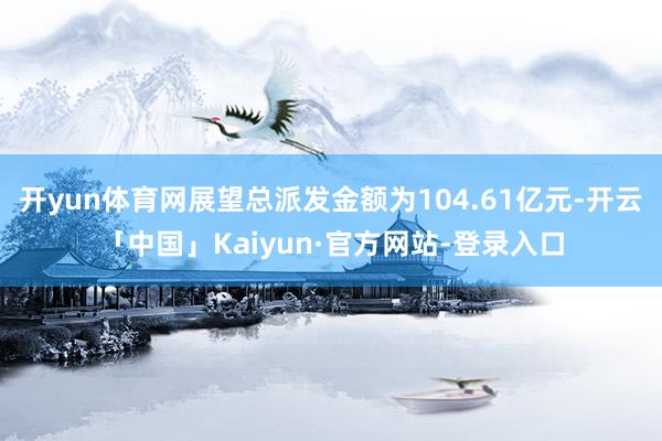 开yun体育网展望总派发金额为104.61亿元-开云「中国」Kaiyun·官方网站-登录入口