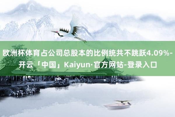 欧洲杯体育占公司总股本的比例统共不跳跃4.09%-开云「中国」Kaiyun·官方网站-登录入口
