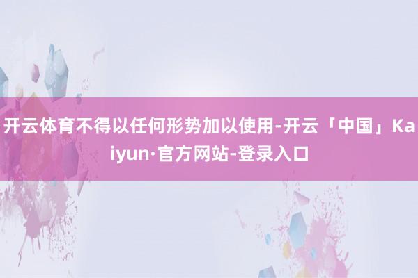 开云体育不得以任何形势加以使用-开云「中国」Kaiyun·官方网站-登录入口