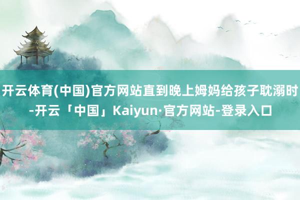 开云体育(中国)官方网站直到晚上姆妈给孩子耽溺时-开云「中国」Kaiyun·官方网站-登录入口