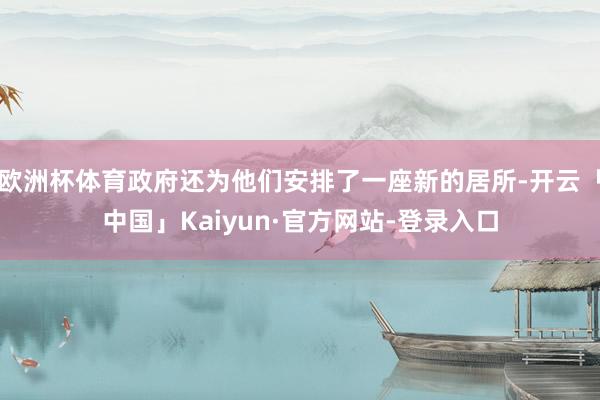 欧洲杯体育政府还为他们安排了一座新的居所-开云「中国」Kaiyun·官方网站-登录入口
