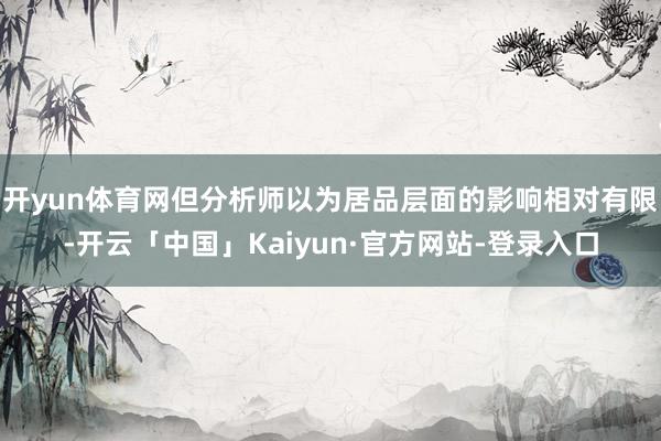 开yun体育网但分析师以为居品层面的影响相对有限-开云「中国」Kaiyun·官方网站-登录入口