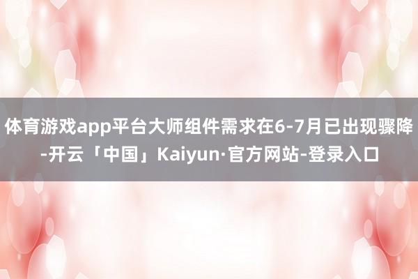 体育游戏app平台大师组件需求在6-7月已出现骤降-开云「中国」Kaiyun·官方网站-登录入口