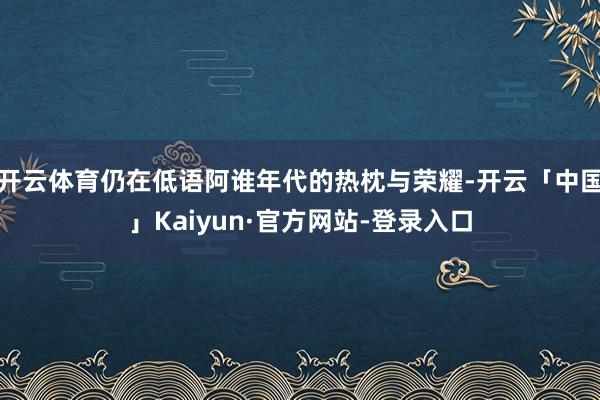 开云体育仍在低语阿谁年代的热枕与荣耀-开云「中国」Kaiyun·官方网站-登录入口
