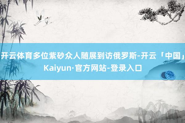 开云体育多位紫砂众人随展到访俄罗斯-开云「中国」Kaiyun·官方网站-登录入口