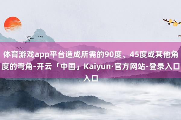 体育游戏app平台造成所需的90度、45度或其他角度的弯角-开云「中国」Kaiyun·官方网站-登录入口
