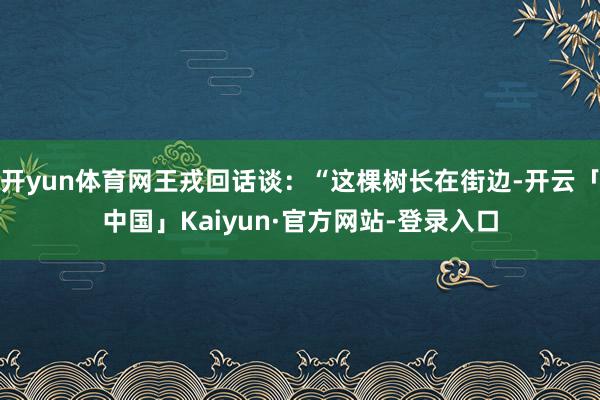 开yun体育网王戎回话谈:“这棵树长在街边-开云「中国」Kaiyun·官方网站-登录入口