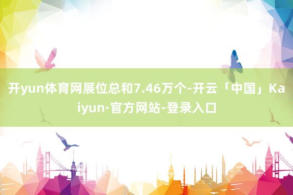 开yun体育网展位总和7.46万个-开云「中国」Kaiyun·官方网站-登录入口