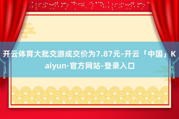 开云体育大批交游成交价为7.87元-开云「中国」Kaiyun·官方网站-登录入口