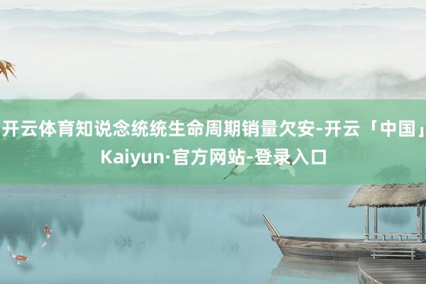 开云体育知说念统统生命周期销量欠安-开云「中国」Kaiyun·官方网站-登录入口
