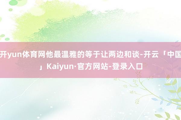 开yun体育网他最温雅的等于让两边和谈-开云「中国」Kaiyun·官方网站-登录入口