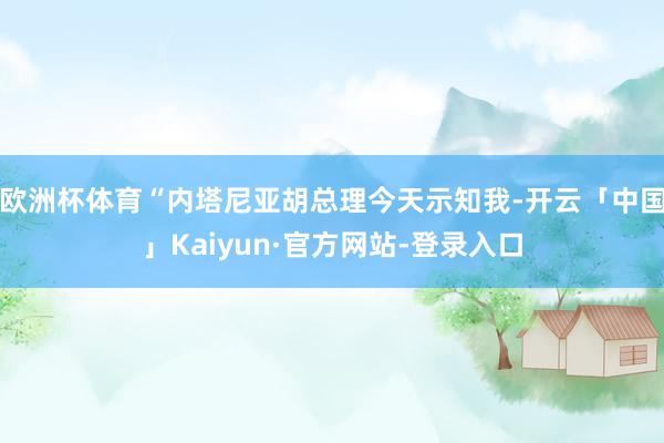 欧洲杯体育“内塔尼亚胡总理今天示知我-开云「中国」Kaiyun·官方网站-登录入口