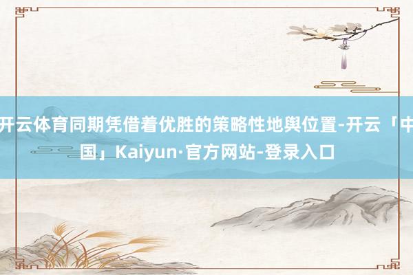 开云体育同期凭借着优胜的策略性地舆位置-开云「中国」Kaiyun·官方网站-登录入口