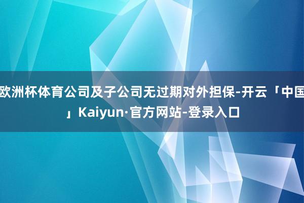 欧洲杯体育公司及子公司无过期对外担保-开云「中国」Kaiyun·官方网站-登录入口