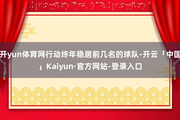 开yun体育网行动终年稳居前几名的球队-开云「中国」Kaiyun·官方网站-登录入口