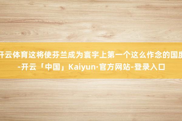 开云体育这将使芬兰成为寰宇上第一个这么作念的国度-开云「中国」Kaiyun·官方网站-登录入口