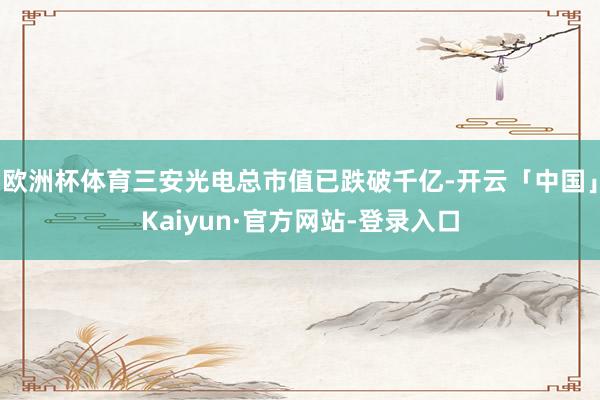 欧洲杯体育三安光电总市值已跌破千亿-开云「中国」Kaiyun·官方网站-登录入口