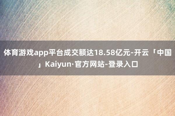 体育游戏app平台成交额达18.58亿元-开云「中国」Kaiyun·官方网站-登录入口