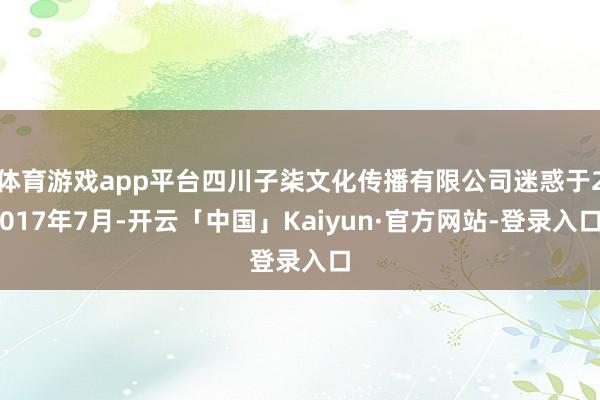 体育游戏app平台四川子柒文化传播有限公司迷惑于2017年7月-开云「中国」Kaiyun·官方网站-登录入口