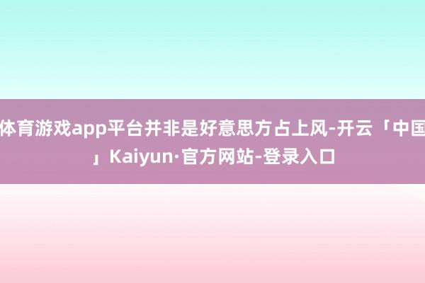 体育游戏app平台并非是好意思方占上风-开云「中国」Kaiyun·官方网站-登录入口