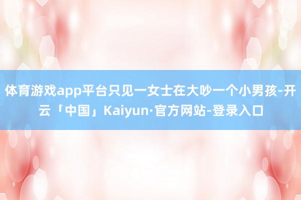 体育游戏app平台只见一女士在大吵一个小男孩-开云「中国」Kaiyun·官方网站-登录入口